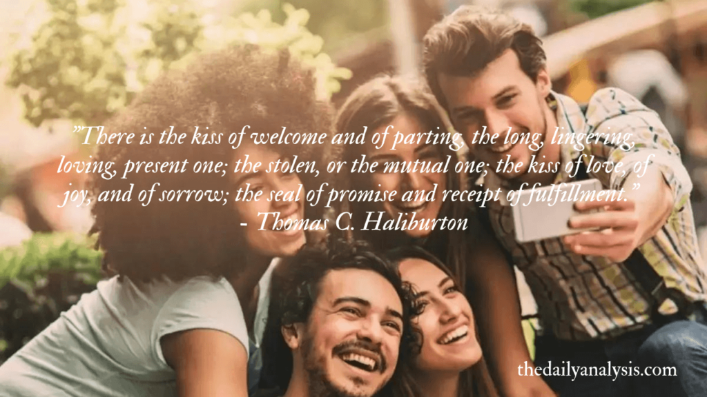 "There is the kiss of welcome and of parting, the long, lingering, loving, present one; the stolen, or the mutual one; the kiss of love, of joy, and of sorrow; the seal of promise and receipt of fulfillment." - Thomas C. Haliburton